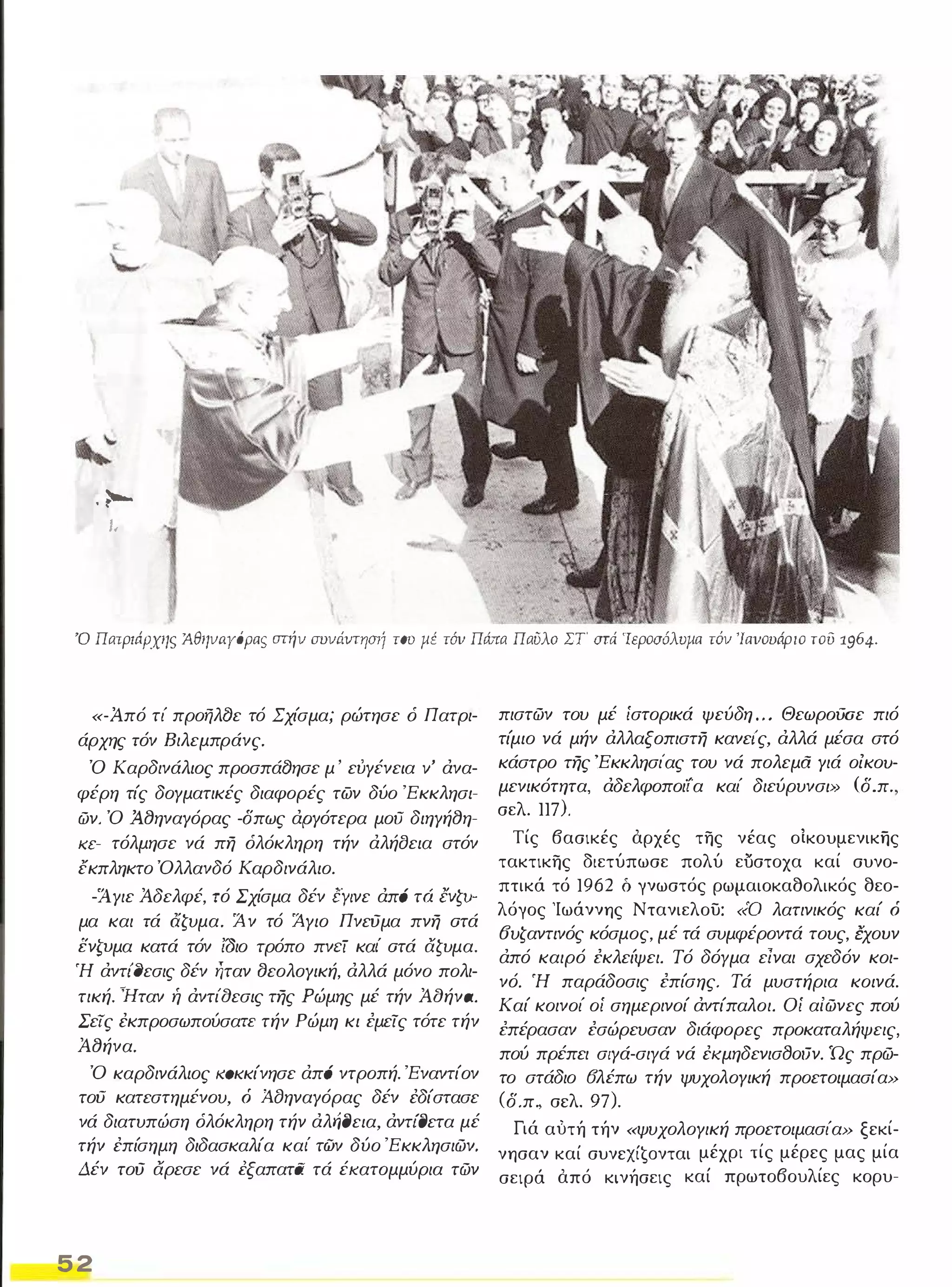 . .... 
ι. 
Ό Πατριάρχης ΆθηνaΥόρας στήν σvνιtντησrί του μέ τόν Πώrα Παύλα ΣΤ' στά 'Ιεροσόλυμα τόν 'Ιανουάριο του 1964_ 
«-Από τί προήλθε τό Σχίσμα; ρώτησε ό Πατρι­άρχης 
ιόν Βιλεμπράνς. 
Ό Καρδινάλιος προσπάθησε μ ' εύΥένεια v' άνα­φέρη 
τίς δογματικές διαφορές των δύο 'Εκκλησι­ών. 
Ό Ά,8ηναΥόρας -δπως άΡΥότερα μου διηΥή8η­KC- 
τόλμησε νά πη όλόκληρη τήν άλήσεια στόν 
έκπληκτο Όλλανδό Καρδινάλιο. 
-1 Υιε Άδελφέ, ιό Σχίσμα δέν [Υινε άπά τό lνζv­μα 
και ιά άζυμα. Άν τό Άγιο Πνεύμα πνη ατά 
ενΖVμα κατά τόν ίδιο τρόπο πνcί καΙ' ατά αζυμα. 
Ή άντι'σεσις δέν ήταν ΒεολΟΥική, άλλά μόνο πολι­τική. 
ۓHTαν ή άντίαεσις της Ρώμης μέ τήν Άαήνa. 
Σεις έκπροσωπούσαπ τήν Ρώμη κι εμεις τότε τήν 
Ά8ήνα. 
Ό καρδινάλιος ιωκκίνησε άπά ντροπή. 'Εναντίον 
του κατεστημένου, ό Ά.fJηναΥόρας δέν έδίστασε 
νά διατυπώση όλόκληρη τήν άλΨJεια, άντίΟετα μέ 
τήν έπίσημη διδασκαλία καΙ' των δύο 'Εκκλησιών, 
Δέν τού αρεσε νά έξαπατιi τά έΚαΤομμύρια τών 
52 
πιστών του μέ ίστορικά ψεύδη , . , ΘεωρoιJσε πιό 
τίμιο νά μήν άλλαξοπιστη κανει'ς, άλλά μέσα στό 
κάστρο της 'Εκκλησι'ας του νά πολεμα Υιά οίκοu­μενικότητα, 
άδελφοποιία καί διεύρυνσι» (δ.π 
σελ. 117). 
Τίς βασικές αρχές της νέας οίκουμενικης 
τακτικης διετύπωσε πολύ εύστοχα καί συνο­πτικά 
τό 1962 δ γνωστός ρωμαιοκαθολικός θεο­λόγος 
'Ιωάννης Ντανιελου: «ο λατινικός καί ό 
6υζαντινός κόσμος, μέ τά συμφέροντά τους, {χουν 
άπό καιρό εκλείψει. Τό δόγμα είναι σχεδόν κοι­νό, 
Ή παράδοσις επίσης, Τά μυστήρια κοινά, 
Καί κοινοί οί σημερινοί άντίπαλοι. Οί αίώνες πού 
επέρασαν εσώρευσαν διάφορες προκαταλήψεις. 
πού πρέπει σιγά-σιγά νά έKμηδενισBoιJν. Ώς πρώ­το 
στάδιο 6λέπω τήν ψυχολογική προετοιμασία» 
(δ.π .• σελ. 97). 
Γιά αυτή τήν «ψυχολογική προετοιμασία» ξεκί­νησαν 
καί συνεxί€oνται μέχρι τίς μέρες μας μία 
σειρά από κινήσεις καί πρωτοβουλίες κορυ- 
 