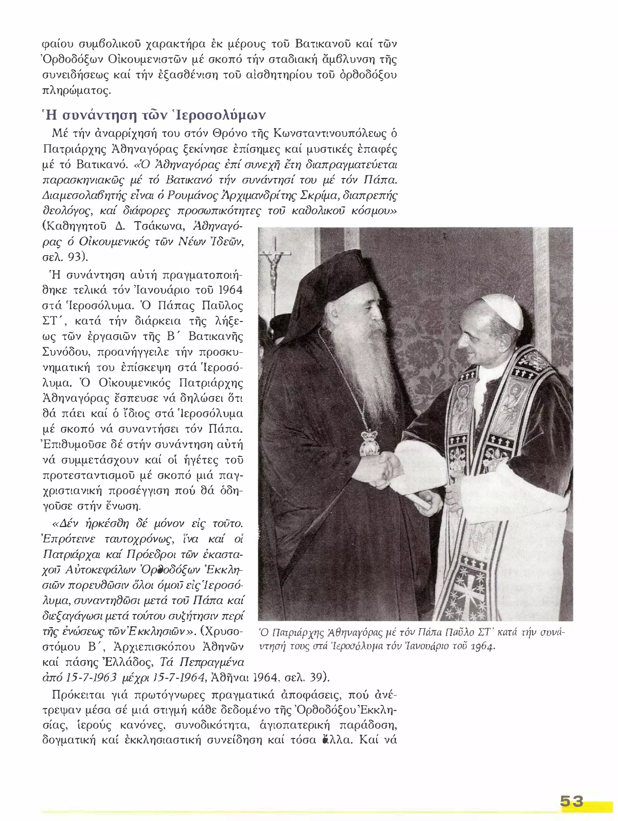 φαίου συμβολικοϋ χαρακτήρα έκ μέρους του Βατικανου καί των 
'Ορθοδόξων Οικουμενιστων μέ σκοπό τήν σταδιακή άμβλυνση της 
συνειδήσεως καί τήν έξασθένιση του αίσθητηρίου του όρθοδόξου 
πληρώματος. 
Ή συνάντηση των 'Ιεροσολύμων 
Μέ τήν άναρρίχησή του στόν Θρόνο της Κωνσταντινουπόλεως δ 
Πατριάρχης Άθηναγόρας ξεκίνησε έπίσημες καί μυστικές έπαφές 
μέ τό Βατικανό. «ο Ά.δηναΥόρας έπί συνεχη Crη διαπραΥματεύεται 
παρασκηνιακώς μέ τό Βατικανό τήν συνάvτησί του μέ τόν Πάπα. 
Διαμεσολα8ητής είναι ό Ρουμάνος Ά.ρχιμανδρίτης Σκρίμα, διαπρεπής 
δεολόΥος, καί διάφορες προσωπικότητες τού καδολικού κόσμου» 
(Καθηγητου Δ. Τσάκωνα, ΆδηναΥό­ρας 
ό Οικουμενικός των Νέων 'Ιδεών, 
σελ. 93). 
Ή συνάντηση αυτή πραγματoπoιήȞ 
θηκε τελικά τόν 'Ιανουάριο του 1964 
στά 'Ιεροσόλυμα. Ό Πάπας Παυλος 
ΣΤ ' , κατά τήν διάρκεια της λήξε˄ 
ως των έργασιων της Β ' Βατικανης 
Συνόδου, προανήγγειλε τήν προσκυ­νηματική 
του έπίσκεψη στά 'Ιεροσό­λυμα. 
Ό ΟΙκουμενικός Πατριάρχης 
Άθηναγόρας εσπευσε νά δηλώσει δτι 
θά πάει καί δ ίδιος στά 'Ιεροσόλυμα 
μέ σκοπό νά συναντήσει τόν Πάπα. 
'Επιθυμουσε δέ στήν συνάντηση αυτή 
νά συμμετάσχουν καί οί ήγέτες του 
προτεσταντισμου μέ σκοπό μιά παγ˄ 
χριστιανική προσέγγιση πού θά δδη؟ 
γουσε στήν ενωση. 
«Δέν ήρκέσδη δέ μόνον εις τούτο. 
Έπρότεινε ταυτοχρόνως, ινα καί οί 
Πατριάρχαι καί Πρόεδροι των έKαστα۔ 
χoιJ Αύτοκεφάλων Όρl)οδόξων Έκκλη-.­ 
σ/ων πορευ8ώσιν ολοι όμoιJ εις Ί εροσό­λυμα, 
συναντη8ωσι μετά τού Πάπα καί 
διεξαΥάΥωσl μετά τούτου συζήτησιν περί 
της ένώσεως τωνΈκκλησιων». (XρυσoȞ 
στόμου Β ' , Άρχιεπισκόπου Άθηνων 
καί πάσης Έλλάδος, Τά ΠεπραΥμένα 
Ό Πατριάρχης Ά.θηναΥόρας μέ τόν Πά;τ1Ί. Πι:ι5λο ΣΤ κι:ιτι1 την συνιίÜ 
VΤΗσή τους στι1 'Ιεροσόλυμα τόν Ίανουάριο roi5 1964. 
από /5-7-/963 μέχρι /5-7-/964, Άθηναι 1964, σελ. 39). 
Πρόκειται γιά πρωτόγνωρες πραγματικά άποφάσεις, πού άνέȞ 
τρεψαν μέσα σέ μιά στιγμή κάθε δεδομένο της 'Ορθοδόξου ΈKKλη˄ 
σίας, ίερούς κανόνες. συνοδικότητα, άγιοπατερική παράδοση, 
δογματική καί έκκλησιαστική συνείδηση καί τόσα lιλλα. Καί νά 
5 3 
 