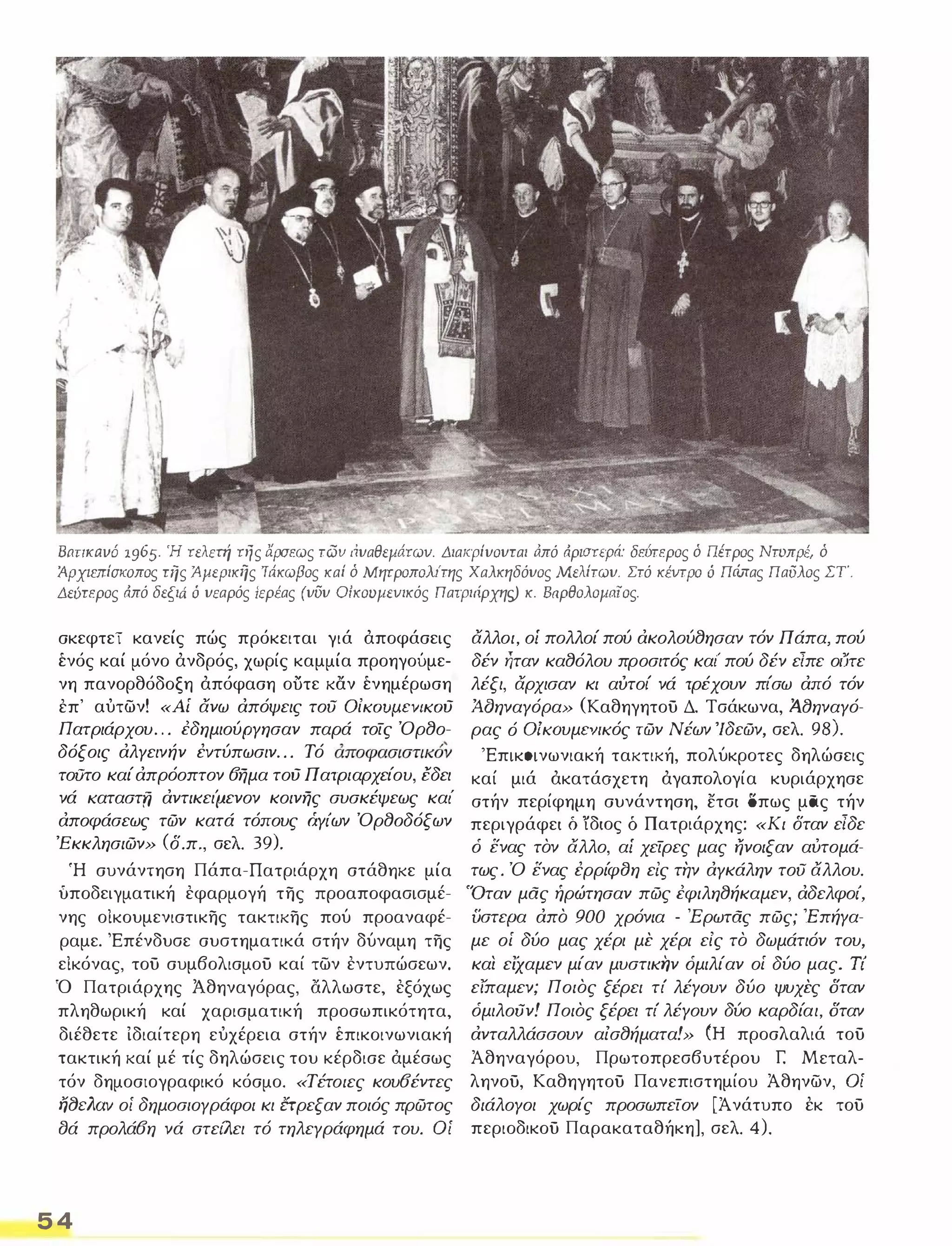 BnTIKaVΌ 1965. '1-/ τελετή τής αρσεως των ι1ναθεμιίτων. Διακρίνονται ι1πό άριστερά: δειSτερος ό Πέτρος Nτvπρi, ό 
ίρχιεπίσιωπος της γψερικ;;ς 'Ιι1κωβος καί ό Μητροπολίτης Χαλκηδόνος Μελίτων. Στό κέντρο ό Πώrας Παύλος ΣΤ'. 
Δεύτερος άπό δεξιά ό νεαρός ίερέας (νι3ν Οίκουμενικός πατριι1ρχης) κ. Βnρθολομnίος. 
σκεφτεί κανείς πώς πρόκειται γιά άποφάσεις 
ένός καί μόνο άνδρός, χωρίς καμμία προηγούμε­νη 
πανορθόδοξη άπόφαση ουτε καν ένημέρωση 
επ' αύτων! «Αί ανω απόψεις του OίKOVΜΕVΙKOύ 
Πατριάρχου . . . έδημιούΡΥησαν παρά τοίς Όρ8ο­δόξοις 
αλΥεινήν έvτύπωσιν . . . Τό αποφασιστικόν 
τοίίτο καί απρόοπτον 6ημα τού Πατριαρχείου, Εδει 
νά Kαταστfi αντικειμενον κοινης συσκέψεως κα{ 
αποφάσεως τών κατά τόπους άΥ{ων Όρ80δόξων 
Έκκλησιών» (δ.π., σελ 39). 
Ή συνάντηση Πάπα-Πατριάρχη στάθηκε μία 
ύποδειγματική εφαρμογή της προαποφασισμέ­νης 
οίκουμενιστικης τακτικης πού προαναφέ­ραμε. 
'Επένδυσε συστηματικά στήν δύναμη της 
είκόνας, τοϋ συμβολισμοϋ καί των εντυπώσεων. 
Ό Πατριάρχης Αθηναγόρας, άλλωστε, εξόχως 
πληθωρική καί χαρισματική προσωπικότητα, 
διέθετε Ιδιαίτερη εύχέρεια στήν έπικοινωνιακή 
τακτική καί μέ τίς δηλώσεις του κέρδισε άμέσως 
τόν δημοσιογραφικό κόσμο. «Τέτοιες κου6έντες 
fjf)cIιav οί δημοσΙΟΥράφοι κι έτρεξαν ποιός πρώτος 
Βά προλά6η νά στει'λει τό τηλεΥράφημά του. Οί 
5 4 
αλλοι, οί πολλοί πού ακολού8ησαν τόν Πάπα, πού 
δέν ήταν κα8όλου προσιτός καΙ' πού δέν ειπε οΙΠε 
λέξι, αρχισαν κι αυτο{ νά τρέχουν π{σω από τόν 
Ά.CJηναΥόΡα» (Καθηγητοϋ Δ. Τσάκωνα, Ά,8ηναΥό­ρας 
ό OίKOυμΕVΙKός τών Νέων 'Ιδεών, σελ 98). 
'Επικοινωνιακή τακτική, πολύκροτες δηλώσεις 
καί μιά άκατάοχετη άγαπολογία κυριάρχησε 
στήν περίφημη συνάντηση, ετσι όπως μας τήν 
περιγράφει δ ϊδιος δ Πατριάρχης: «Κι δταν ειδε 
ό ενας τον αλλο, αί χείρες μας ηνοιξαν αύτομά­τως. 
Ό ενας έρρίφΒη εΙς την αΥκάλην του αλλου. 
'Όταν μας ήρώτησαν πώς έφιλη8ήκαμεν, αδελφο{, 
Uστεpα απο 900 χρόνια - Έρωτας πώς; 'Επήγα­με 
οί δύο μας χέρι με χέρι εΙς το δωμάτιόν του, 
καί είχαμεν μίαν μυστικrιν όμιλίαν οί δύο μας. Τ{ 
είπαμεν; Ποιος ξέρει τΙ' λέγουν δύο ψυχες σταν 
όμιλοσν! Ποιος ξέρει τΙ' λέγουν δύο καρδίαι, σταν 
ανταλλάσσουν αίσ8ήματα!» (Η προσλαλιά τοϋ 
Άθηναγόρου, Πρωτοπρεσβυτέρου r: Μεταλ­ληνοϋ, 
Καθηγητοϋ Πανεπιστημίου Άθηνων, Οί 
διάλογοι χωρίς προσωπείον [Ά νάτυπο έκ τοϋ 
περιοδικοϋ Παρακαταθήκη], σελ 4). 
 