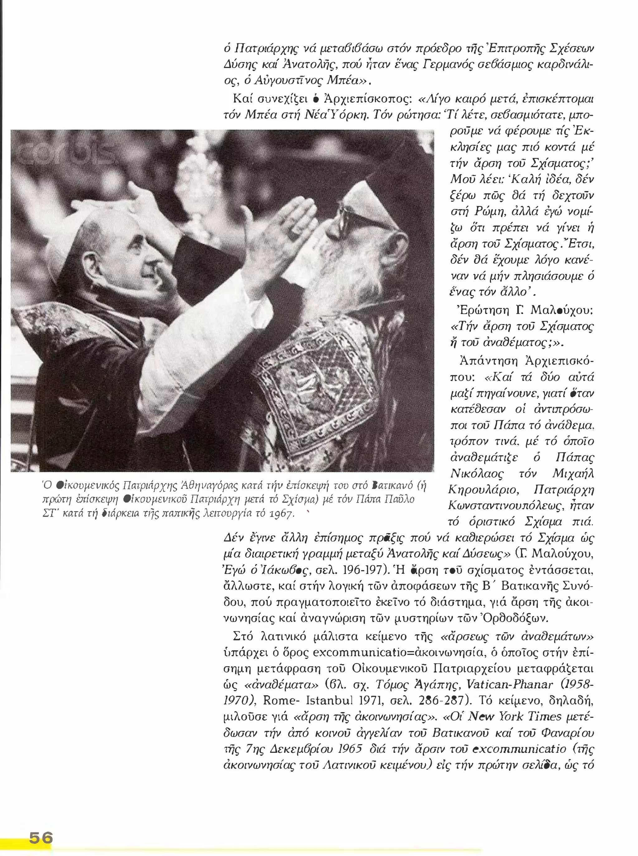 ό Πατριάρχης νά μετα6ι6άαω στόν πρόεδρο τfjς 'Έπιτρoπης Σχέσεων 
Δύσης καί Ά.νατολής, πού ήταν ενας Γερμανός αε6άαμιος καρδινάλι­ος, 
ό Aυyoυστfνoς Μπέω: , 
Καί συνεxί€ει ό Άρχιεπίσκοπος: «Λίγο καιρό μετά, επισκέπτομαι 
τόν Μπέα ατή ΝέαΤ όρκη. Τόν ρώτησα: 'Τί λέτε, σε6ασμιότατε, μπα­ρoιJμε 
νά φέρουμε τίς Έ /(­κλησίες 
μας πιό κοντά μέ 
τήν αρση του Σχίσματος;' 
Μου λέει: 'Καλή Ιδέα, δέν 
ξέρω πως σά τή δεχτoιJν 
ατή Ρώμη, άλλά i:yώ νομί­ζω 
δτι πρέπει νά γίνει ή 
άρση τoιJ Σχίσματος. 'Έτσι, 
δέν οά εχουμε λόγο κανέ­ναν 
νά μήν πλησιάσουμε ό 
 λλ ' ενας τον α ο . 
'Ερώτηση r. Μαλσύχου: 
«Τήν 6.ρση τού Σχίσματος fj του ανα8έματος;». 
Ό OίιωυμΕVικός Πατριnρχης Άθηvαγόρας κατά TI1V έπΙσκεψή του στό Βaτικαvό (ή 
πρώτη έπίσκεψη OίKOυμΕVΙKOϋ Π(ιτριάρχη μετά τό ΣχiσJla) μέ τόν Πάπα Παϋλο 
ΣΤ κ(ιτά τη διάρκει(l τιJς παπικης λειτουργία τό 1967- ' 
Άπάντηση Άρχιεπισκό­που: 
«Καί τά δύο αυτά 
μαζί πηΥαίνουνε, Υιατί σταν 
κατέσεσαν οί αντιπρόσω­πο/ 
του Πάπα τό άvάaεμα, 
τρόπον τινά, μέ τό όποΤο 
άνα8εμάτιζε ό Πάπας 
Νικόλαος ιόν Μιχαήλ 
Κηρουλάριο, Πατριάρχη 
Κωνσταντινουπόλεως, ηταν 
τό όριστικό Σχl'σμα πιά, 
56 
Δέν εΥινε άλλη έπίσημος πράξις πού νά κα8ιερώσει τό Σχίσμα ώς 
μία διαιρετική Υραμμή μεταξύ Ά-νατολης καί Δύσεως» (Γ. Μαλούχου, 
'Εγώ ό Ίάκω60ς, σελ. 196-197). Ή άρση του σχίσματος έντάσσεται, 
αλλωστε, καί στήν λογική των αποφάσεων της Β ' Βατικανης Συνό­δου, 
πού πραγματοποιείτο εκείνο τό διάστημα, γιά αρση της ακοι­νωνησίας 
καί αναγνώριση των μυστηρίων των 'Ορθοδόξων. 
Στό λατινικό μάλιστα κείμενο της «άρσεως των άνααεμάτων» 
ίιπάρχει δ δρος eχcοmmunicatiο=ακοιvωνησία, δ δποίος στήν έπί­σημη 
μετάφραση του ΟΙκουμενικου Πατριαρχείου μεταφρά€εται 
ώς «άναfJέματα» (βλ. σχ, Τόμος Ά,Υάπης, Vatican-Plw.nar 0958- 
1970;' Rome- Istanbu1 1971, σελ. 286-287). Τό κείμενο, δηλαδή, 
μιλουσε γιά «αρση της άκοινωνησίας». «Οι' New York Times μετέ­δωσαν 
τήν άπό κοινού άΥΥελίαν τού Βατικανού καί τού Φαναρίου 
της 7ης Δεκεμ6ρίου 1965 διά τήν αρσιν τού excommunicatio (της 
άκοινωνησι'ας τού Λατινικού κειμένου) είς τήν πρώτην σελι'δα, ώς τό 
 