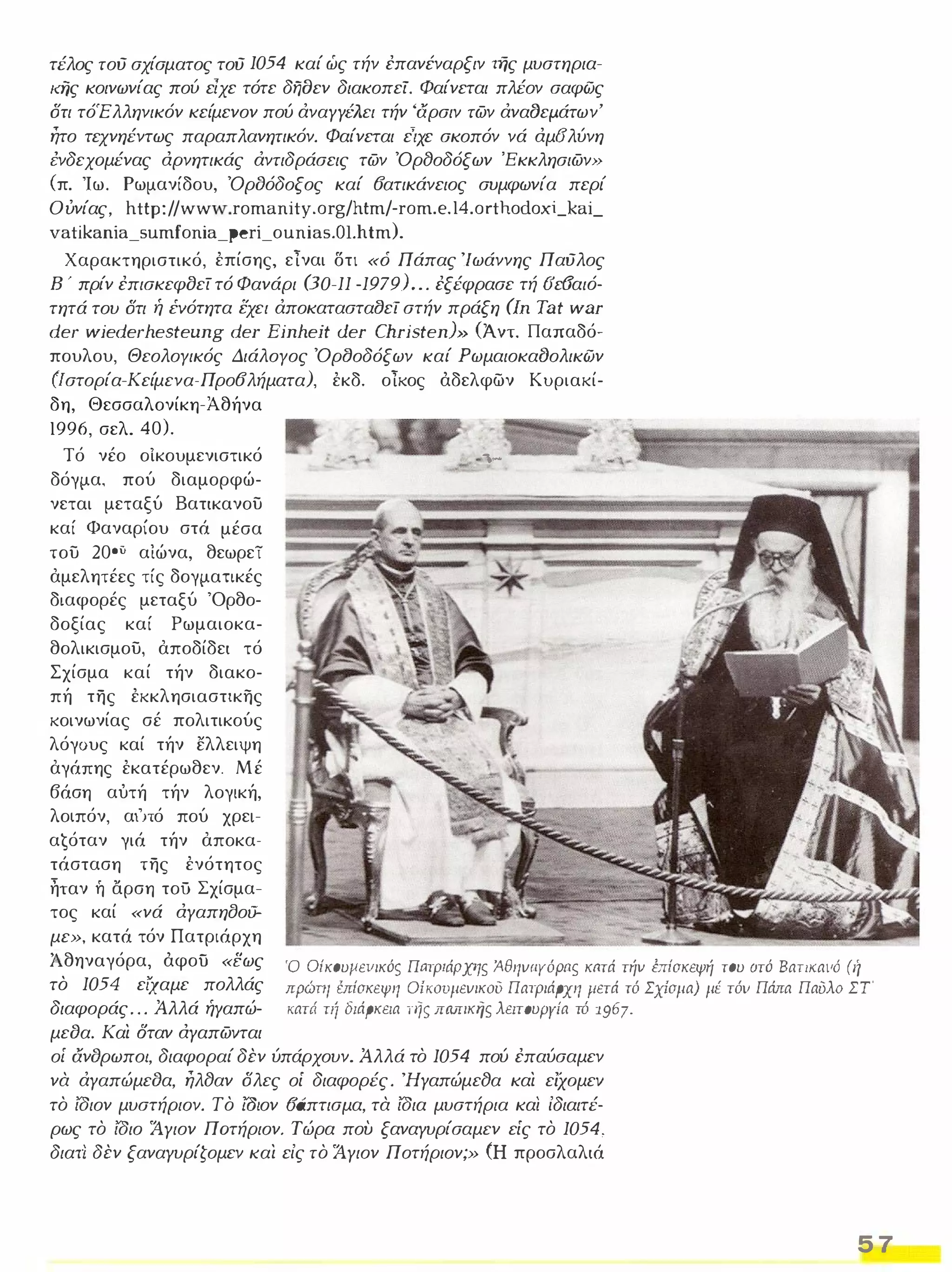 τέλος τού σχίσματος τού 1054 καί ώς τήν έπανέναρξιν Τής μυστηρια­ιdjς 
κοινωνίας πού είχε τότε δηοεν διακοπεί. Φαίνεται πλέον σαφώς 
ότι τόΈλληνικόν κείμενον πού άναγγέλει τήν 'αρσιν των άναCJεμ.άτων' 
ητο τεχνηέντως παραπλανητικόν. Φαίνεται είχε σκοπόν νά αμ6'λύνη 
i:νδεχoμένας αρνητικάς άντιδράσεις των ΌρfJοδόξων 'Εκκλησιων» 
(π. Ίω. Ρωμανίδου, Όρδόδοξος καί 6ατικάνειος συμφωνία περί 
Ούνίας, htt ρ:// ww ..v. .r omanity .org/htm/-rom.e.14.orthodoxUai_ 
vatίkanίa_sum[οnίa_Ρerί_οunίas.ΟΙhtm). 
Χαρακτηριστικό, έπίσης, είναι δτι «ό Πάπας 'Ιωάννης Παύλος 
Β ' πρίν έπισκεφοεί τό Φανάρι (30-11 -1979). . . έξέφρασε τή (Jε(Jαιό­τητά 
του ότι ή ΈVόTηTα εχει άποκατασταfJεί στήν πράξη απ Tat war 
der wiederhesteung der Einheit der Christen) (Άντ. Παπαδό­πουλου, 
Θεολογικός Διάλογος ΌρfJοδόξων καί ΡωμαιοκαfJολικών 
(Ιστορία-Κείμενα-Προ6λήματα), έκδ. οίκος άδελφων Κυριακί­δη, 
Θεσσαλονίκη-Αθήνα 
1996, σελ. 40). 
Τό νέο οίκουμενιστικό __'- ι..._� 
δόγμα, πού διαμορφώ­νεται 
μεταξύ Βατικανου 
καί Φαναρίου στά μέσα 
του 200;) αιώνα, θεωρεί 
αμελητέες τίς δογματικές 
διαφορές μεταξύ 'Ορθο­δοξίας 
καί Ρωμαιοκα­θολικισμου, 
αποδίδει τό 
Σχίσμα καί τήν διακο­πή 
της έκκλησιαστικης 
κοινωνίας σέ πολιτικούς 
λόγους καί τήν ελλειψη 
αγάπης έκατέρωθεν. Μέ 
βάση αύτή τήν λογική, 
λοιπόν, αι'nό πού χρει­α 
ġόταν γιά τήν αποκα­τάσταση 
της ένότητος 
ηταν ή αρση τοΟ Σχίσμα­τος 
καί «νά αγαπησου­ 
με», κατά τόν Πατριάρχη 
Άθηναγόρα, άφοο «εως 
το 1054 εί'χαμε πολλάς 
διαφοράς . . . Άλλά ήΥαπώ­μεδα. 
Και οταν αγαπωvται 
Ό Οίκουμειιικό5 Πατριάρχης ΆθηvaΥόpnς κπτά τήν brίσκεψή του aτό BαΤΙKαVΌ (ή 
πρώτη έπίσκεψη Oίκoυμεvικoυ Πατριάρχη μετά τό Σχίσμα) μέ τόν Πάπα ΠαΌλο ΣΤ' 
κατά ΤΙ1 διάρκεια Τ115 ΠΜικης λεlτουΡΥία τό 1967. 
οί ανδρωπο/, διαφοραί δεν ύπάρχουν. Αλλά το 1054 πού έπαύσαμεν 
να άγαπώμεδα, ηλfJαν όλες οί διαφορές. 'ΗγαπώμεfJα και είχoμεv 
το ίσιον μυστήριον. Το ω/ον 6άπτισμα, τα ίσια μυστήρια και ίδιαιτέ­ρως 
το ίσιο Άγιον Πατήριον. Τώρα που ξαναγυρίσαμεν είς το 1054, 
διατί δεν ξαναγυρίζομεν και είς το Άγιον Ποτήριον;» (Η προσλαλιά 
5 7 
 
