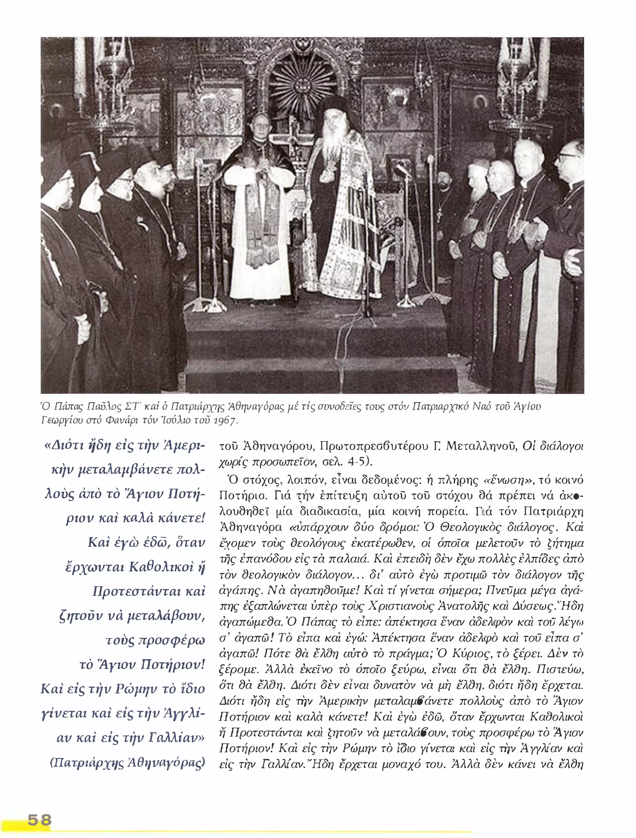 Ό Πάπας Παυλιις ΣΤ' κaί δ Πατριάρχης Άθηυαγόρας μέ τίς συυοδεϊες τοις στόυ πατριαρχικό Ναό του Άγίου 
Γεωργίου στό Φaνάρι τόυ 'Ιούλιο του 1967. 
«Διότι Ιίδη eiS την Άμερ.­κην 
μεταλαμβιiνετε πολ­λουs 
άπο το Άγιον Ποτή­ΡlOν 
κα! κaλα κάνετε! 
Κα! έγω έδω, οταν 
ερχωντα• Καθολ.κοι iί 
Προτεστάνται κα! 
ζητούν να μεταλάβουν, 
Tovs προοφέρω 
το Άγιον ποτήρ.ον! 
ΚαΙ eis την Ρώμην το ίδιο 
Υίνεται καΙ eis την ΆΥΥλί­αν 
κα! eis την Γιιλλίαν» 
(llaΤPlIipX'lS Άθηνaγόρas! 
5 8 
του Άθηναγόρου, Πρωτοπρεσβυτέρου r: Μεταλληνου, Οί διάλογοι 
χωρίς προσωπείον, σελ. 4-5). 
Ό στόχος, λοιπόν, εΤναι δεδομένος: ή πλήρης «ενωση», τό κοινό 
Ποτήρια. Γιά 1ήν έπίτευξη αυτου του στόχου σά πρέπει νά CtKO­λουθηθεϊ 
μία διαδικασία, μία κοινή πορεία. Γιά τόν Πατριάρχη 
Άθηναγόρα «ύπάρχουν δύο δρόμοι: Ό Θεολογικός διάλογος. Και 
εχομεν τους οεολόγους έκατέρωοεν, οί όποίοι μελετοον το ζήτημα 
της επανόδου εΙς τα παλαιά. Και έπειδη δεν Εχω πολλες ελπίδες άπό 
τον 8εολογικον διάλογον . . . δι' αύτό έγω προτιμώ τον διάλογον της 
άγάπης. Να άγαπηtJοιJμε! Και τί γίνεται σήμερα; ΠνεΟμα μέγα άγά­πης 
έξαπλώνεται ύπερ τους Χριστ/ανους Ανατολης και Δύσεως.Ήδη 
άγαπώμεtJα. Ό Πάπας το είπε: άπέκτησα εναν άδελφόν και τοΟ λέγω 
σ' άγαπώ! Τό είπα και ΈΥώ: Απέκτησα εvαν άδελφό και τοϋ είπα σ' 
άγαπώ! Πότε tJQ Ελαη αύτό το πράγμα; Ό Κύριος, τό ξέρει. ΔΈV το 
ξέρομε. Άλλα Ι;κείνο το όποίο ξεύρω, είναι Ότι οα Ελαη. Πιστεύω, 
δτι 8α Ελαη. Διότι δεν είναι δυνατον να μη lλtJη, διότι ήδη έρχεται. 
Διότι ηδη εΙς τi]v Άμερικην μεταλαμ6'άνετε πολλους άπό το Άγιον 
Ποτήριον και καλα κάνετε! Και ΈΥω έδώ, Όταν Ερχωνται Κααολικοι 
ή Π ροτεστάνται και ζητοΟν να μεταλά6'ουν, τους προσφέρω το Ά. γιον 
Π οτήριον! Και εΙς την Ρώμην τό ίΟ/ο γίνεται και είς τi]v Α ΥΥλι'αν και 
εΙς την Γαλλι'αν. Ήδη Ερχεται μοναχό του. Άλλα δΈV κάνει να Ελ8η 
 