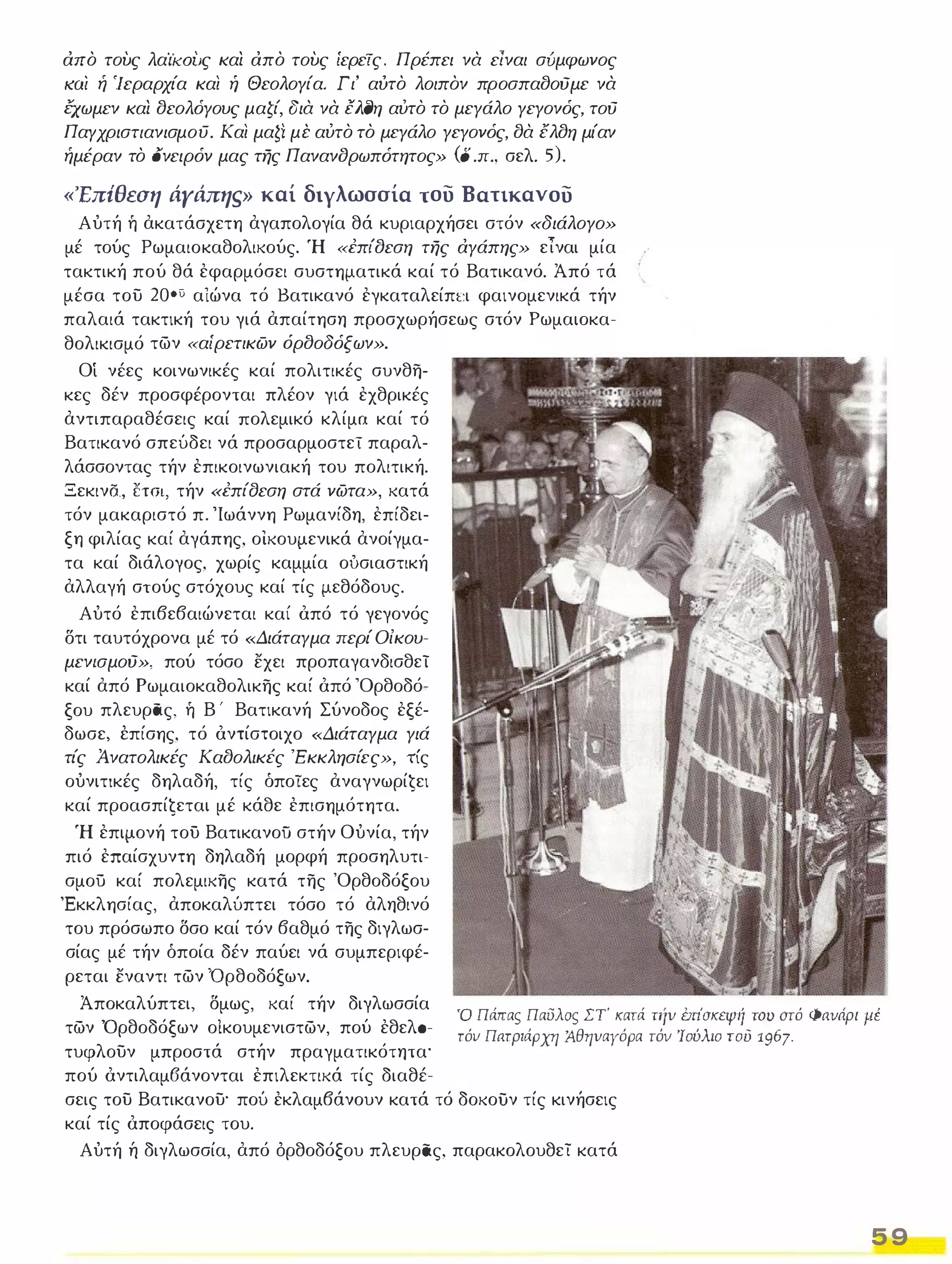 απο τους λαίKOιJς και απο τους ίερεΤς. Π ρέπει να είναι σύμφωνος 
ιω; ή 'Ιεραρχία και ή Θεολογία. Γι' αυτο λοιπον προσπα()ούμε να 
έχωμεν και ()εολόγους μαζί, δια να EλfYη αύτο το μεγάλο γεγονός, τού 
Παγχριστιανισμοϋ. Και μαζί με αύτο το μεγάλο γεγονός, ()α έλ()η μίαν 
ήμέραν το ονειρόν μας της Πανανδρωπότητος» (ο .π., σελ. 5). 
'Επίθεση άγάπηs καί διγλωσσία του Βατικανου 
Α ύτή ή ακατάσχετη αγαπολογία θά κυριαρχήσει στόν «διάλογο» 
μέ τούς Ρωμαιοκαθολικούς. Ή «έπ{()εση της αγάπης» εΊναι μία 
τακτική πού θά εφαρμόσει συστηματικά καί τό Βατικανό. Άπό τά 
μέσα του 20°) αιώνα τό Βατικανό εγκαταλείπι:ι φαινομενικά τήν 
παλαιά τακτική του γιά απαίτηση προσχωρήσεως στόν Ρωμαιοκα­θολικισμό 
των «αίρετικων όρ()οδόξων». 
Οί νέες κοινωνικές καί πολιτικές συνθη­κες 
δέν προσφέρονται πλέον γιά εχθρικές 
αντιπαραθέσεις καί πολεμικό κλίμα καί τό 
Βατικανό σπεύδει νά προσαρμοστεϊ παραλ­λάσσοντας 
τήν επικοινωνιακή του πολιτική. 
Ξεκινδ., εται, τήν «έπίσεση στά νωτα», κατά 
τόν μακαριστό π. 'Ιωάννη Ρωμανίδη, επίδει­ξη 
φιλίας καί αγάπης, οικουμενικά ανοίγμα­τα 
καί διάλογος, χωρίς καμμία ούσιαστική 
αλλαγή στούς στόχους καί τίς μεθόδους. 
Αύτό επιβεβαιώνεται καί όπό τό γεγονός 
δτι ταυτόχρονα μέ τό «Διάταγμα περί Οίκου­μεν/ 
σμού», πού τόσο εχει προπαγανδισθεί 
καί από Ρωμαιοκαθολικης καί όπό 'Ορθοδό­ξου 
πλευρας, ή Β ' Βατικανή Σύνοδος εξέ­δωσε, 
έπίσης, τό όντίστοιχο «Διάταγμα γιά 
τίς Άνατολικές Κα()ολικές 'Εκκλησίες», τίς 
ούνιτικές δηλαδή, τίς όποίες αναγνωρίĢει 
καί προασπίζεται μέ κάθε επισημότητα. 
Ή επιμονή τοϋ Βατικανοϋ στήν Ούνία, τήν 
πιό επαίσχυντη δηλαδή μορφή προσηλυτι­σμού 
καί πολεμικης κατά της 'Ορθοδόξου 
Έκκλησίας, αποκαλύπτει τόσο τό αληθινό 
του πρόσωπο δσο καί τόν βαθμό της διγλωσ­σίας 
μέ τήν όποία δέν παύει νά συμπεριφέ­ρεται 
εναντι των 'Ορθοδόξων. 
Άποκαλύπτει, δμως, καί τήν διγλωσσία 
των 'Ορθοδόξων οίκουμενιστων, πού εθελσ­τυφλουν 
μπροστά στήν πραγματικότητα' 
πού όντιλαμ6άνονται επιλεκτικά τίς διαθέ- 
υ Πάπας ΠαιJλoς ΣΤ' κατά τιιν έπίσκεΨιί του aτό Φανάρι ιιέ 
τόν Πατριάρχη ΆθηναΥόρα τόν 'Ιούλιο του 1967. 
σεις του Βατικανου' πού εκλαμβάνουν κατά τό δοκούν τίς κινήσεις 
καί τίς όποφάσεις του. 
Αύτή ή διγλωσσία, από όρθοδόξου πλευρας, παρακολουθεί κατά 
5 9 
 