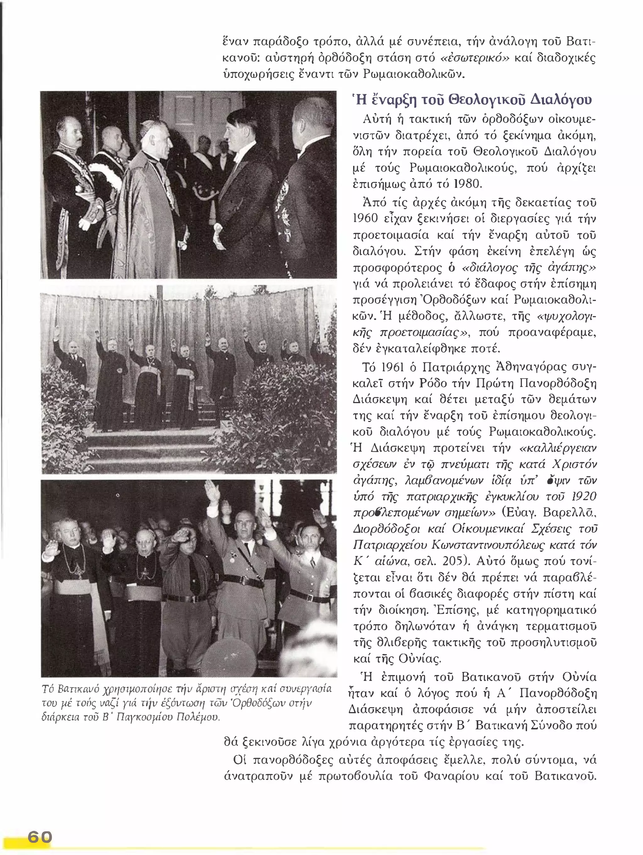 εναν παράδοξο τρόπο, αλλά μέ συνέπεια, τήν ανάλογη του Βατι­κανου: 
αύσΤΤlP'ή όρθόδοξη στάση στό «έσωπ:ρικό» καί διαδοχικές 
ύποχωρήσεις εναντι των Ρωμαιοκαθολικων. 
Ή εναρξη του Θεολογικου Διαλόγου 
Αυτή ή τακτική των όρθοδόξων οίκουμε­νιστων 
διατρέχει, από τό ξεκίνημα όκόμη, 
δλη τήν πορεία τού ΘεολογΙΚΟύ Διαλόγου 
μέ τούς Ρωμαιοκαθολικούς, πού όρxίĢει 
έπισήμως όπά τά 1980. 
Άπό τίς αρχές ακόμη της δεκαετίας τού 
1960 εΤχαν ξεκινήσει οί διεργασίες γιά τήν 
προετοιμασία καί τήν εναρξη αύτου του 
διαλόγου. Στήν φάση έκείνη επελέγη ώς 
προσφορότερος δ «διάλογος της άγάπης» 
γιά νά προλειάνει τό εδαφος στήν έπίσημη 
προσέγγιση 'Ορθοδόξων καί Ρωμαιοκαθολι­κων. 
Ή μέθοδος, lΊλλωστε, της «ψυχολογι­κης 
προετοιμασίας», πού προαναφέραμε, 
δέν εγκαταλείφθηκε ποτέ. 
Τό 1961 δ Πατριάρχης Άθηναγόρας συγ­καλεΤ 
στήν Ρόδο τήν Πρώτη Πανορθόδοξη 
Διάσκεψη καί θέτει μεταξύ των θεμάτων 
της καί τήν εναρξη τού επίσημου θεολογι­κου 
διαλόγου μέ τούς Ρωμαιοκαθολικούς. 
Ή Διάσκεψη προτείνει τήν «καλλιέργειαν 
σχέσεων tν τ(fι πνεύματι της κατά Χριστόν 
άγάπης, λαμ6ανομένων ίδίι;ι υπ' οψιν των 
υπό της πατριαρχικijς ΈΥκυκλίου του 1920 
προσλεπομένων σημείων» (Εύαγ. Βαρελλδ. 
Διορσόδοξοι καί Οίκουμενικαί Σχέσεις τού 
Π ατριαρχείου Κωνσταντινουπόλεως κατά τόν 
Κ ' αίώνα, σελ. 205). Αυτό δμως πού τονί­ 
ġεται εΤναι δτι δέν θά πρέπει νά παραβλέ­πονται 
οί βασικές διαφορές στήν πίστη καί 
τήν διοίκηση. 'Επίσης, μέ κατηγορηματικό 
τρόπο δηλωνόταν ή ανάγκη τερματισμοU 
της θλιβερης τακτικης τού προσηλυτισμΟύ 
καί της ουνίας. 
Τό BaΠKtινό χρησιμοποίησε τήν αριστη σχέσιι κaί avvεpyaσia 
του μέ τούς vaζί Υιά την έξόιιτωαη τωι; Όρθοδόξωι; στrίv 
διάρκεια τοϋ Β ' Παγκοσμίου Πολέμου. 
Ή έπιμονή του ΒατικανοU στήν ουνία 
ηταν καί δ λόγος πού Τι Α ' Πανορθόδοξη 
Διάσκεψη άποφάσισε νά μήν αποστείλει 
παρατηρητές στήν Β ; Βατικανή Σύνοδο πού 
6 0 
θά ξεκινούσε λίγα χρόνια αργότερα τίς έργασίες της. 
Οί πανορθόδοξες αυτές αποφάσεις εμελλε, πολύ σύντομα, νά 
άνατραπούν μέ πρωτοβουλία του Φαναρίου καί του Βατικανού. 
