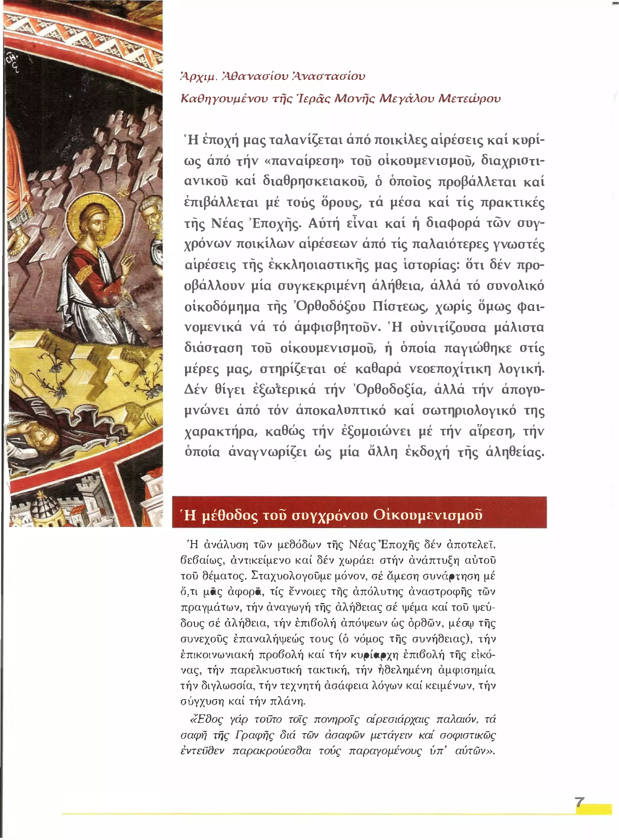 Ά.ρχιμ. Ά.θανασίου Ά.ναστασίου 
Καθηγουμένου τής 'Ιεράς Μονής ΜεΥάλου Μετεώρου 
Ή εποχή μας ταλανίζεται άπό ποικίλες αίρέσεις καί κυρί­ως 
άπό τήν «παναίρεση» του οικοομενισμου, διαχριστι­ανικου 
καί διαθρησκειακου, Ο οποίος προβάλλεται καί 
επιβάλλεται μέ τούς δρους, τά μέσα καί τίς πρακτικές 
της Νέας 'Εποχής. Αύτή εΙναι καί η διαφορά των συγ­χρόνων 
ποικίλων αίρέσεων άπό τίς παλαιότερες γνωστές 
αίρέσεις της εκκληοιαστικης μας ίστορίας: δτι δέν προ­οβάλλουν 
μία συγκεκριμένη άλήθεια, άλλά τό συνολικό 
οίκοδόμημα της "Ορθοδόξου Πίστεως, χωρίς δμως φαι­νομενικά 
νά τό άμφισβητουν. Ή οόνιτίζουσα μάλιστα 
διάσταση του οίκουμενισμου, η οποία παγιώθηκε στίς 
μέρες μας, στηρίζεται οέ καθαρά νεοεποχίτικη λογική. 
Δέν θίγει εξωτερικά τήν ·Ορθοδοξία, άλλά τήν άποΥο­μνώνει 
άπό τόν άποκαλοπτικό καί σωτηριολογικό της 
χαρακτήρα, καθώς τήν εξομοιώνει μέ τήν αϊρεση, τήν 
οποία άναγνωρίζει ως μία άλλη εκδοχή της άληθείας. 
Ή μέθοδος του συγχρόνου Οίκουμενισμου 
Ή ανάλυση των μεθόδων της Νέας Έποχης δέν άποτελεΤ, 
βεβαίως, άντικείμενο καί δέν χωράει στήν ανάπτυξη αύτου 
του θέματος. Σταχυολογουμε μόνον, σέ αμεση συνάρτηση μέ 
δ, τι μας αφορα, τίς εννοιες της απόλυτης αναστροφης των 
πραγμάτων, τήν αναγωγή της αλήθειας σέ ψέμα καί του ψεύ­δους 
σέ όλήθεια, τήν έπιβολή απόψεων ώς όρθων, μέσ<Υ της 
συνεχους έπαναλήψεώς τους (δ νόμος της συνήθειας ), τήν 
έπικοινωνιακή προβολή καί τήν κυρίαρχη έπι60λή της ε ίκό­νας, 
τήν παρελκυστική τακτική, τήν ήθελημένη αμφισημία, 
τήν διγλωσσία, τήν τεχνητή ασάφεια λόγων καί κειμένων, τήν 
σύγχυση καί τήν πλάνη. 
«Εοος Υάρ ταυτα ταίς πονηροίς αι'ρεσιάρχαις παλαιόν, τά 
σαφή της Γραφης διά των άσαφων μετάΥειν καί σαφιστικως 
έντειJOεν παρακραύεο8αι τούς παραΥομένους υπ' αύτών». 
7 
 