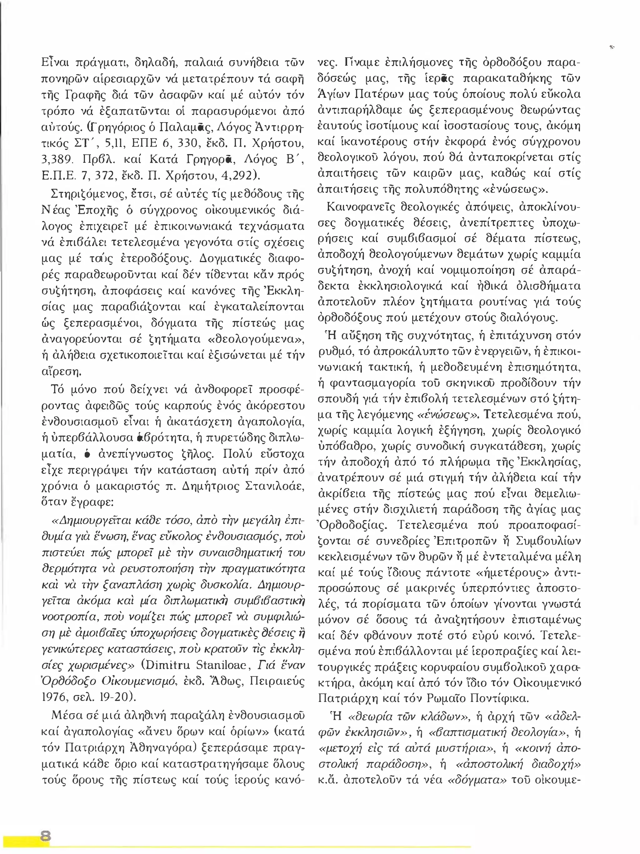 Είναι πράγματι, δηλαδή, παλαιά συνήθεια των 
πονηρων αίρεσιαρχων νά μετατρέπουν τά σαφη 
της Γραφης διά των άσαφων καί μέ αυτόν τόν 
τρόπο νά εξαπατωνται οί παρασυρόμενοι από 
α ι'Ηούς. (Γρηγόριος δ Παλαμας, Λόγος Ά ντιρρη­τικός 
ΣΤ ' , 5,11, ΕΠΕ 6, 330, εκδ. Π. Χρήστου, 
3,389. Πρβλ. καί Κατά Γρηγορα, Λόγος Β ' , 
Ε.Π.Ε. 7, 3 7 2, εκδ. Π. Χρήστου, 4, 29 2). 
Στηρι€όμενoς, έ:τσι, σέ αυτές τίς μεθόδους της 
Νέας Έποχης δ σύγχρονος οικουμενικός διά­λογος 
επιχειρεί μέ επικοινωνιακά τεχνάσματα 
νά επιβάλει τετελεσμένα γεγονότα στίς σχέσεις 
μας μέ τοίJς έτεροδόξους. Δογματικές διαφο­ρές 
παραθεωρουνται καί δέν τίθενται καν πρός 
συ€ήτηση, όποφάσεις καί κανόνες της 'Εκκλη­σίας 
μας παραβιά€oνται καί εγκαταλείπονται 
ώς ξεπερασμένοι, δόγματα της πίστεώς μας 
όναγορεύονται σέ €ητήματα «θεολογούμενα», 
ή αλήθεια σχετικοποιείται καί εξισώνεται μέ τήν 
α ίρεση. 
Τό μόνο πού δείχνει νά ανθοφορεί προσφέ­ροντας 
αφειδως τούς καρπούς ενός ακόρεστου 
ένθουσιασμοϋ ε ίναι ή ακατάσχετη αγαπολογία, 
ή υπερβάλλουσα 6.βρότητα, ή πυρετώδης διπλω­ματία, 
ό άνεπίγνωστος €ηλoς. Πολύ ευστοχα 
είχε περιγράψει τήν κατάσταση αυτή πρίν από 
χρόνια ό μακαριστός π. Δημήτριος Στανιλοάε, 
δταν ˅γραφε: 
«ΔημιουΡΥεΤται κάοε τόσο, άπο την μεΥάλη Cπι­συμία 
Υια ενωση, ενας εύκολος έv(}oυσιασμός, πού 
πιστεύει πώς μπορεί με την συναισσηματική του 
(}ερμότητα να ρευστοποιήση την πραΥματικότητα 
και να την ξαναπλάση χωρις δυσκολία. Δημιουρ­Υείται 
άκόμα καί μία διπλωματικi] συμΒιΒαστικΥ, 
νοοτροπία, πού νομίζει πώς μπορεί να συμφιλιώ­ση 
με άμοιΒαίες ύποχωρήσεις δΟΥματικες fJέσεις η 
Υενικώτερες καταστάσεις, πού κρατοϋν τις εκκλη­σίες 
χωρισμένες» (Dimitru Staniloae, Γιά εναν 
Όρ8όδοξο Οίκουμενισμό, έκδ. Άθως, Πειραιεύς 
1976, σελ. 19 ·20). 
Μέσα σέ μιά αληθινή παρα€άλη ενθουσιασμΟύ 
καί άγαπολογίας «ανευ δρων καί όρίων» (κατά 
τόν Πατριάρχη Άθηναγόρα) ξεπεράσαμε πραγ­ματικά 
κάθε δριο καί καταστρατηγήσαμε δλους 
τούς δρους της πίστεως καί τούς ίερούς κανό- 
8 
νες. Γίναμε επιλήσμονες της όρθοδόξου παρα­δόσεώς 
μας, της ίερας παρακαταθήκης των 
Ά γίων Πατέρων μας τούς δποίους πολύ ευκολα 
αντιπαρήλθαμε ώς ξεπερασμένους θεωρώντας 
έαυτούς ίσοτίμους καί ισοστασίους τους, όκόμη 
καί ίκανοτέρους στήν εκφορά ένός σύγχρονου 
θεολογικοϋ λόγου, πού θά ανταποκρίνεται στίς 
απαιτήσεις των καιρων μας, καθώς καί στίς 
απαιτήσεις της πολυπόθ τιτης «ένώσεως». 
Καινοφανείς θεολογικές απόψεις, αποκλίνου­σες 
δογματικές θέσεις, ανεπίτρεπτες υποχω­ρήσεις 
καί συμβιβασμοί σέ θέματα πίστεως, 
αποδοχή θεολογούμενων θεμάτων χωρίς καμμία 
συ€ήτηση, άνοχή καί νομιμοποίηση σέ απαρά­δεκτα 
εκκλησιολογικά καί ηθικά όλισθήματα 
όποτελουν πλέον €ητήματα ρουτίνας γιά τούς 
όρθοδόξους πού μετέχουν στούς διαλόγους. 
Ή αυξηση της συχνότητας, ή επιτάχυνση στόν 
ρυθμό, τό απροκάλυπτο των ενεΡγειων, ή επικοι­νωνιακή 
τακτική, ή μεθοδευμένη επισημότητα , 
ή φαντασμαγορία του σκηνικού προδίδουν τήν 
σπουδή γιά τήν επιβολή τετελεσμένων στό €ήτη­μα 
της λεγόμενης «i:vώσεως». Τετελεσμένα πού, 
χωρίς καμμία λογική έξήγηση, χωρίς θεολογικό 
υπόβαθρο, χωρίς συνοδική συγκατάθεση , χωρίς 
τήν όποδοχή από τό πλήρωμα της 'Εκκλησίας, 
ανατρέπουν σέ μιά στιγμή τήν αλήθεια καί τήν 
ακρίβεια της πίστεώς μας πού ε Τναι θεμελιω­μένες 
στήν δισχιλιετή παράδοση της άγίας μας 
'Ορθοδοξίας. Τετελεσμένα πού προαποφασί­ 
€oνται σέ συνεδρίες Έπιτροπων η Συμβουλίων 
κεκλεισμένων των θυρων η μέ εντεταλμένα μέλη 
καί μέ τούς ίδιους πάντοτε «ήμετέρους» όντι­προσώπους 
σέ μακρινές υπερπόντιες όποστο­λές, 
τά πορίσματα των δποίων γίνονται γνωστά 
μόνον σέ δσους τά όνα€ητήσoυν επισταμένως 
καί δέν φθάνουν ποτέ στό ευρύ κοινό. Τετελε · 
σμένα πού έπιβάλλονται μέ ιεροπραξίες καί λει­τουργικές 
πράξεις κορυφαίου συμβολικοϋ χαρα­κτήρα, 
ακόμη καί όπό τόν ίδιο τόν Οικουμενικό 
Πατριάρχη καί τόν Ρωμαίο Ποντίφικα. 
Ή «lJεωρία των κλάδων», ή όρχή των «άδελ­φών 
εκκΛησιών», ή «Βαπτισματική δεολΟΥία», ή 
«μετοχή είς τά αύτά μυστήρια», ή «κοινή άπα­στολική 
παράδοση», ή «άποστολική διαδοχή» 
κ.α. αποτελουν τά νέα «δόΥματα» του οίκουμε- 
• 
 