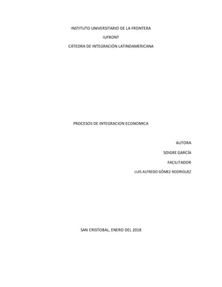 INSTITUTO UNIVERSITARIO DE LA FRONTERA
IUFRONT
CÁTEDRA DE INTEGRACIÓN LATINOAMERICANA
PROCESOS DE INTEGRACION ECONOMICA
AUTORA
SOIGRE GARCÍA
FACILITADOR
LUIS ALFREDO GÓMEZ RODRIGUEZ
SAN CRISTOBAL, ENERO DEL 2018
 