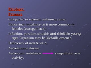 Etiology: Primary   (idiopathic or ozaena): unknown cause, Endocrinal imbalance, as it more common in females (estrogen lack). Infection, purulent sinusitis  and rhinitisin young age . Organism may be klebsilla ozaenae. Deficiency of iron & vit A. Autoimmune disease. Autonomic imbalance  sympathetic over activity. 