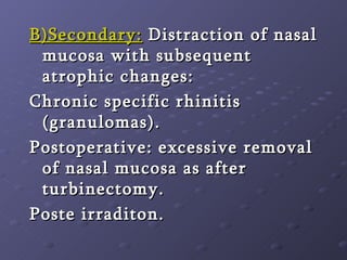 B)Secondary:  Distraction of nasal mucosa with subsequent atrophic changes:  Chronic specific rhinitis (granulomas). Postoperative: excessive removal of nasal mucosa as after turbinectomy.  Poste irraditon. 