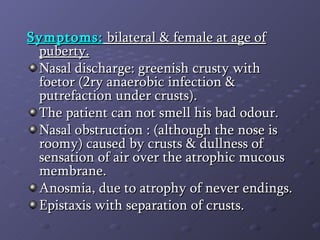 Symptoms:  bilateral & female at age of puberty. Nasal discharge: greenish crusty with foetor (2ry anaerobic infection & putrefaction under crusts). The patient can not smell his bad odour. Nasal obstruction : (although the nose is roomy) caused by crusts & dullness of sensation of air over the atrophic mucous membrane. Anosmia, due to atrophy of never endings. Epistaxis with separation of crusts. 