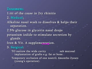 Treatment: 1.ttt of the cause in 2ry rhinitis 2.  Medical :   Alkaline nasal wash to dissolves & helps their separation. 2.5% glucose in glycerin nasal drops  potassium iodide to stimulate secretion by glands. Iron & Vit. A supplementation. 3.  Surgical :  TO narrow the wide cavity  sub mucosal implantation of grafts e.g. fat or bone. Temporary occlusion of one nostril, 6months-2years (young’s operation). 