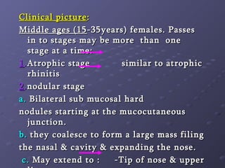 Clinical picture : Middle ages (15 -35years) females. Passes in to stages may be more  than  one  stage at a time: 1 . Atrophic stage  similar to atrophic rhinitis  2 . nodular stage  a.  Bilateral sub mucosal hard nodules starting at the mucocutaneous junction. b.  they coalesce to form a large mass filing the nasal & cavity & expanding the nose. c.  May extend to :  -Tip of nose & upper lip -Lacrimal passages(dacryoscleroma) 3- Fibrotic stage  stenosis of nasal cavity & deformity. 