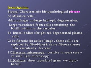 Investigation: Biopsy  :Characteristic histopathological picture A) Mikulicz cells :  -Macrophages undergo hydropic degeneration. -Large vacuolated foam cells containing  the bacilli within in the vaccules B)  Russel bodies ::bright red degenerated plasma  cells  C) In fibrotic (in active )stage , these cell s are replaced by fibroblasts& dense fibrous tissues  The vascularity  decrease  11) Electron  microscopy  : positive in some case –ve with light microscopy 111)Culture  :short capsulated gram  -ve diplo-bacilli. 