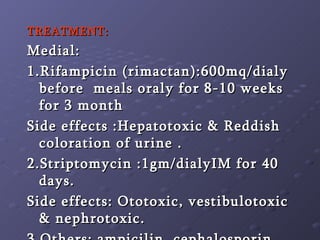 TREATMENT: Medial: 1.Rifampicin (rimactan):600mq/dialy before  meals oraly for 8-10 weeks for 3 month  Side effects :Hepatotoxic & Reddish coloration of urine . 2.Striptomycin :1gm/dialyIM for 40 days.  Side effects: Ototoxic, vestibulotoxic & nephrotoxic. 3.Others: ampicilin ,cephalosporin. 4.Local :as atrophic  rhinitis 