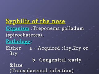 Syphilis of the nose Organism  :Treponema palladum  (spirochatetes). Pathology :   Either  a - Acquired :1ry,2ry or 3ry b- Congenital :early &late      (Transplacental infection) 