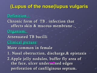 Lupus of the nose(lupus vulgaris)  Definition :  Chronic form of  TB . infection that affects skin & mucous membrane .   Organism:  Attenuated TB bacilli Clinical picture :  More common in female  1. Nasal obstruction, discharge,& epistaxis 2.Apple jelly nodules, buffer fly area of the face, ulcer undermined edges  perforation of canfilginous septum.   
