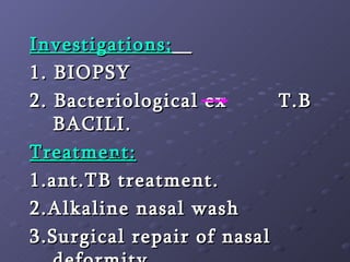 Investigations;   1. BIOPSY 2. Bacteriological ex  T.B BACILI. Treatment: 1.ant.TB treatment. 2.Alkaline nasal wash 3.Surgical repair of nasal deformity   