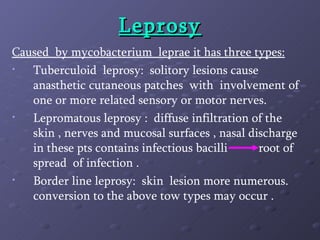 Leprosy Caused  by mycobacterium  leprae it has three types: Tuberculoid  leprosy:  solitory lesions cause anasthetic cutaneous patches  with  involvement of one or more related sensory or motor nerves. Lepromatous leprosy :  diffuse infiltration of the skin , nerves and mucosal surfaces , nasal discharge in these pts contains infectious bacilli  root of spread  of infection . Border line leprosy:  skin  lesion more numerous. conversion to the above tow types may occur .  