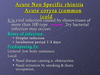 Acute Non Specific rhinitis   Acute coryza (common cold)   It is  viral infection caused by rhinoviruses of more than 100 type    2ry bacterial infection may occurs. Route of infection: Droplet infection  Incubation period 1-3 days . Predisposing Fs: General: low body resistance. Local: Nasal disease causing n. obstruction. Nasal irritation by smoking & dusty occupation. 