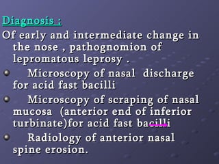 Diagnosis ; Of early and intermediate change in the nose , pathognomion of lepromatous leprosy . Microscopy of nasal  discharge  for acid fast bacilli  Microscopy of scraping of nasal mucosa  (anterior end of inferior turbinate)for acid fast bacilli  Radiology of anterior nasal  spine erosion. 