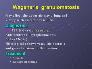 Wagener's  granulomatosis May affect the upper air way ,  lung and  kidney with systemic vasculitis  Diagnosis ; ESR & C- reactive protein  Anti neutrophil cytoplasmic anti  Body (ANCA )  Histological ; shows vasculitis necrosis  and granulomatous  inflammation Treatment Steroids Cyclophosphomide  