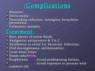 Complications: Sinusitis. Otitis media. Descending infection: laryngitis, bronchitis pneumonia. Permanent anosmia. Treatment: Rest, plenty of warm fluids. Analgesics, antipyretics & Vit.C.  Antibiotics to avoid 2ry bacterial. Infection. Oral decongestants, antihistaminic. Local nasal drops. Steam inhalation. Prophylaxis - Avoid predisposing factors. - Avoid exposure to persons with common old. 