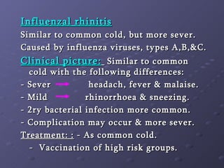 Influenzal rhinitis Similar to common cold, but more sever. Caused by influenza viruses, types A,B,&C. Clinical picture:   Similar to common cold with the following differences: - Sever   headach, fever & malaise. - Mild  rhinorrhoea & sneezing. - 2ry bacterial infection more common. - Complication may occur & more sever. Treatment: :  - As common cold. -  Vaccination of high risk groups. 