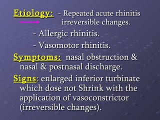 Etiology:   - Repeated acute rhinitis  irreversible changes.   - Allergic rhinitis.   - Vasomotor rhinitis. Symptoms:   nasal obstruction & nasal & postnasal discharge. Signs :  enlarged inferior turbinate which dose not Shrink with the application of vasoconstrictor (irreversible changes). 