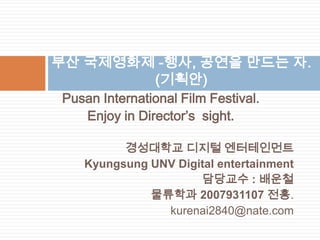 부산 국제영화제 -행사, 공연을 만드는 자.(기획안) Pusan International Film Festival. Enjoy in Director’s  sight. 경성대학교 디지털 엔터테인먼트 Kyungsung UNV Digital entertainment 담당교수 : 배운철  물류학과 2007931107 전홍. kurenai2840@nate.com 