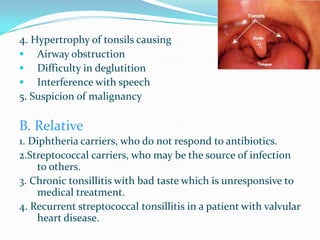 4. Hypertrophy of tonsils causing
   Airway obstruction
   Difficulty in deglutition
   Interference with speech
5. Suspicion of malignancy

B. Relative
1. Diphtheria carriers, who do not respond to antibiotics.
2.Streptococcal carriers, who may be the source of infection
    to others.
3. Chronic tonsillitis with bad taste which is unresponsive to
    medical treatment.
4. Recurrent streptococcal tonsillitis in a patient with valvular
    heart disease.
 