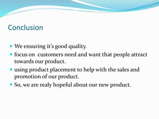 Conclusion
 We ensuring it’s good quality.
 focus on customers need and want that people attract
towards our product.
 using product placement to help with the sales and
promotion of our product.
 So, we are realy hopeful about our new product.
 