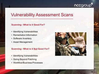 10
Vulnerability Assessment Scans
Scanning - What is it Good For?
• Identifying Vulnerabilities
• Remediation Information
• Software Inventory
• Asset Management
Scanning - What is it Not Good For?
• Identifying Vulnerabilities
• Going Beyond Patching
• Workflow/Business Processes
 