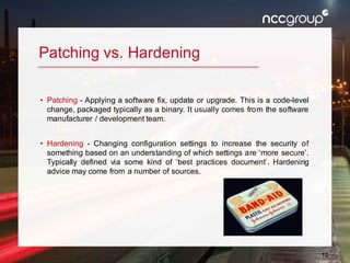 12
Patching vs. Hardening
• Patching - Applying a software fix, update or upgrade. This is a code-level
change, packaged typically as a binary. It usually comes from the software
manufacturer / development team.
• Hardening - Changing configuration settings to increase the security of
something based on an understanding of which settings are ‘more secure’.
Typically defined via some kind of ‘best practices document’. Hardening
advice may come from a number of sources.
 