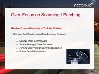 13
Over-Focus on Scanning / Patching
Depth of System Hardening is Typically Shallow
• Consider the following issues found on most Pentests!
o MSSQL Weak SA Password
o Tomcat Manager Weak Password
o Jenkins Groovy Script Command Execution
o Printer Default Credentials
 