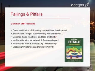 21
Failings & Pitfalls
Common VMP Problems
• Over-prioritization of Scanning - no workflow development
• Scan All the Things - but do nothing with the results…
• Generate False Positives - and lose credibility*
• No Consideration for Network & Business Impact*
• No Security Team & Support Org. Relationship
• Mistaking VA (alone) as a DefensiveActivity
 