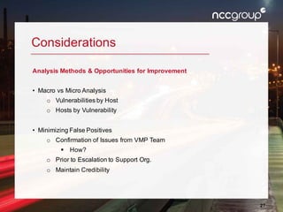 27
Considerations
Analysis Methods & Opportunities for Improvement
• Macro vs Micro Analysis
o Vulnerabilities by Host
o Hosts by Vulnerability
• Minimizing False Positives
o Confirmation of Issues from VMP Team
§ How?
o Prior to Escalation to Support Org.
o Maintain Credibility
 