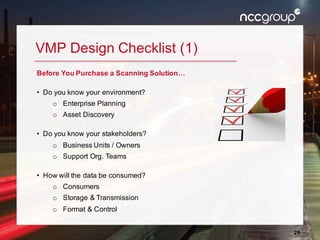 28
VMP Design Checklist (1)
Before You Purchase a Scanning Solution…
• Do you know your environment?
o Enterprise Planning
o Asset Discovery
• Do you know your stakeholders?
o Business Units / Owners
o Support Org. Teams
• How will the data be consumed?
o Consumers
o Storage & Transmission
o Format & Control
 