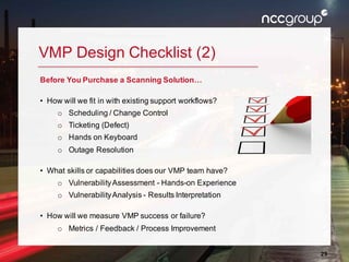 29
VMP Design Checklist (2)
Before You Purchase a Scanning Solution…
• How will we fit in with existing support workflows?
o Scheduling / Change Control
o Ticketing (Defect)
o Hands on Keyboard
o Outage Resolution
• What skills or capabilities does our VMP team have?
o VulnerabilityAssessment - Hands-on Experience
o VulnerabilityAnalysis - Results Interpretation
• How will we measure VMP success or failure?
o Metrics / Feedback / Process Improvement
 