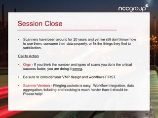 31
Session Close
• Scanners have been around for 20 years and yet we still don’t know how
to use them, consume their data properly, or fix the things they find to
satisfaction.
Call to Action
• Orgs - If you think the number and types of scans you do is the critical
success factor, you are doing it wrong.
• Be sure to consider your VMP design and workflows FIRST.
• Scanner Vendors - Flinging packets is easy. Workflow integration, data
aggregation, ticketing and tracking is much harder than it should be.
Please help!
 