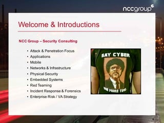 4
Welcome & Introductions
NCC Group – Security Consulting
• Attack & Penetration Focus
• Applications
• Mobile
• Networks & Infrastructure
• Physical Security
• Embedded Systems
• Red Teaming
• Incident Response & Forensics
• Enterprise Risk / VA Strategy
 