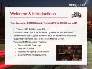 5
Welcome & Introductions
Your Speakers – DAMON SMALL, Technical PM for NCC Group in NA
• In IT since 1995; InfoSec since 2001
• Louisiana native: “Not from Texas but I got here as fast as I could!”
• Studied music at LSU; grad school in 2005 for Information Assurance
• Supported healthcare orgs. in the Texas Medical Center
• Vulnerability Management Programs:
o Two for Health Care orgs.
o One for Oil & Gas
o Workflow Analysis & Development
o Scanner Platform Deployments
 