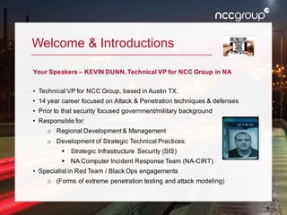 6
Welcome & Introductions
Your Speakers – KEVIN DUNN, Technical VP for NCC Group in NA
• Technical VP for NCC Group, based in Austin TX.
• 14 year career focused on Attack & Penetration techniques & defenses
• Prior to that security focused government/military background
• Responsible for:
o Regional Development & Management
o Development of Strategic Technical Practices:
§ Strategic Infrastructure Security (SIS)
§ NA Computer Incident Response Team (NA-CIRT)
• Specialist in Red Team / Black Ops engagements
o (Forms of extreme penetration testing and attack modeling)
 