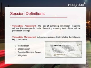 8
Session Definitions
• Vulnerability Assessment: The act of gathering information regarding
vulnerabilities on specific hosts, often using scanning tools. (Does include
penetration testing).
• Vulnerability Management: A business process that includes the following
key components:
o Identification
o Classification
o Decision/Decision Record
o Mitigation
 