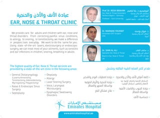 EAR, NOSE & THROAT CLINIC
• General Otolaryngology
(Laserturbinectomy,
Tonsillectomy, Adenoidectomy,
Myringotomy, Polypectomy)
• Nasal & Endoscopic Sinus
Surgery
• Septoplasty
• Otoplasty
• Allergy
• Laser Snoring Surgery
• Voice, Laryngeal
Microsurgery
• Dysphagia/ Swallowing
Disorders
•
•
•
•
•
•
Prof. Dr. REDA IBRAHIM
Ear, Nose & Throat Consultant
Facharzt Bayern - Germany
Professor - Cairo University
Dr. MARWAN YOUSSEF
Consultant ENT Surgeon
USA
The highest quality of Ear, Nose & Throat services are
provided by a state-of-the-art clinic in the following areas:
We provide care for adults and children with ear, nose and
throat disorders. From correcting painful sinus conditions,
to allergy, to snoring, to tonsillectomy, we make a diﬀerence
in peoples lives everyday. We want to do the same for you.
Using state -of-the-art lasers, electrosurgery or endoscopic
surgery, we can treat most of your ailments, such as tonsilitis
and ear infections in children, snoring, breathing in adults.
’
Dr. SAMI AL ALI
Specialist Ear, Nose & Throat
Board in Ear, Nose & Throat
UK
www.emirateshospital.ae
 