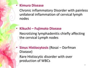 • Kimura Disease
Chronic inflammatory Disorder with painless
unilateral inflammation of cervical lymph
nodes
• Kikuchi – Fujimoto Disease
Necrotizing lymphadenitis chiefly affecting
the cervical Lymph nodes
• Sinus Histiocytosis (Rosai – Dorfman
Disease)
Rare Histiocytic disorder with over
production of WBCs
14
 