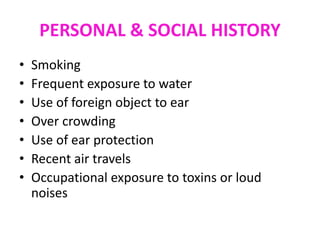 PERSONAL & SOCIAL HISTORY
• Smoking
• Frequent exposure to water
• Use of foreign object to ear
• Over crowding
• Use of ear protection
• Recent air travels
• Occupational exposure to toxins or loud
noises
 