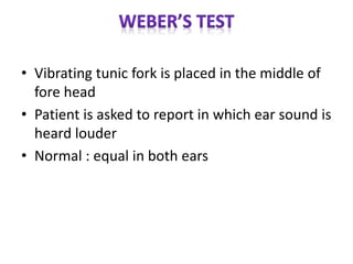 • Vibrating tunic fork is placed in the middle of
fore head
• Patient is asked to report in which ear sound is
heard louder
• Normal : equal in both ears
 
