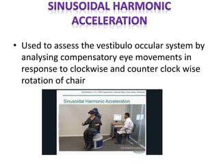 • Used to assess the vestibulo occular system by
analysing compensatory eye movements in
response to clockwise and counter clock wise
rotation of chair
 