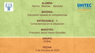 ALUMNA:
Norma Blancas Garduño
MATERIA:
Educación basada en competencias
ENTREGABLE 1:
Competencias en la educación
MAESTRO:
Francisco Jesús Vieyra González
GRUPO:
EDB4L
FECHA:
3 de Octubre de 2020
 