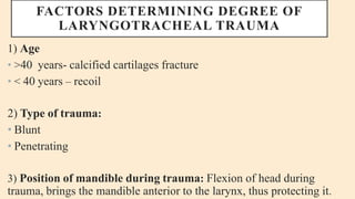 FACTORS DETERMINING DEGREE OF
LARYNGOTRACHEAL TRAUMA
1) Age
• >40 years- calcified cartilages fracture
• < 40 years – recoil
2) Type of trauma:
• Blunt
• Penetrating
3) Position of mandible during trauma: Flexion of head during
trauma, brings the mandible anterior to the larynx, thus protecting it.
 